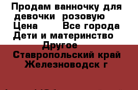 Продам ванночку для девочки (розовую). › Цена ­ 1 - Все города Дети и материнство » Другое   . Ставропольский край,Железноводск г.